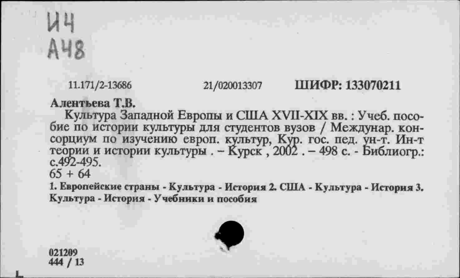 ﻿ИЧ АЧЗ
11.171/2-13686	21/020013307 ШИФР: 133070211
Алентьева Т.В.
Культура Западной Европы и США ХУИ-Х1Х вв.: Учеб, пособие по истории культуры для студентов вузов / Междунар. консорциум по изучению европ. культур, Кур. гос. пед. ун-т. Ин-т теории и истории культуры . - Курск , 2002 . - 498 с. - Библиогр.: с.492-495.
65 + 64
1. Европейские страны - Культура - История 2. США - Культура - История 3. Культура - История - Учебники и пособия
021209
444 /13